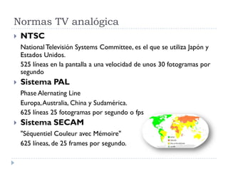 Normas TV analógica
 NTSC
National Televisión Systems Committee, es el que se utiliza Japón y
Estados Unidos.
525 líneas en la pantalla a una velocidad de unos 30 fotogramas por
segundo
 Sistema PAL
Phase Alernating Line
Europa,Australia, China y Sudamérica.
625 líneas 25 fotogramas por segundo o fps
 Sistema SECAM
"Séquentiel Couleur avec Mémoire"
625 líneas, de 25 frames por segundo.
 