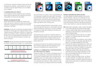 La información surgirá de multiplicar píxeles por bits por
fotogramas por segundo, lo que arrojará una cifra que
se medirá en bits por segundo (bps) o en sus múltiplos,
como megabits.
COMPRESIÓN DE VIDEO
Con semejantes números queda claro que es necesario
aplicar eficientes algoritmos de compresión para tornar
manipulables los archivos de video digital.
Métodos de compresión de video:
Existen básicamente dos métodos de compresión de
video, que apuntan a desechar los datos que contengan
información redundante tanto espacial como temporal:
Intraframe e interframe.
Intraframe: se trata de un sistema de compresión similar al
que aplica el formato jpg en las imágenes estáticas. Bási-
camente encuentra información similar en un conjunto de
píxeles que promedia y unifica, quitando leves diferencias
de color que no son detectadas por la percepción huma-
na. Así, cada frame termina teniendo un tamaño muy
inferior al original.
Interframe: deja de lado datos redundantes entre diferen-
tes frames o cuadros de una imagen. Así, cuando detecta
que la información no cambia, como una pared detrás de
un entrevistado, la repite entre cada cuadro, renovando
exclusivamente la información de los píxeles que sí sufren
modificaciones, como los del rostro de la persona que
habla. Es decir que sólo se guarda la información de los
píxeles que difieren entre un frame y otro.
La compresión temporal entonces implica analizar una se-
cuencia de video de modo que no sea necesario transmitir
todos los fotogramas consecutivos, sino que se codifique
un fotograma y luego sólo la diferencia entre éste y sus
fotogramas cercanos.
Esto permite que las secuencias en donde los datos son
redundantes (porque existen muy pocas variaciones entre
fotogramas consecutivos) se consigan factores de com-
presión muy elevados, ya que la diferencia entre ellos es
prácticamente nula.
La mayoría de las técnicas de compresión temporal tam-
bién incluyen la predicción del frame siguiente, lo que
disminuye considerablemente el peso del archivo.
CÓDECS Y FORMATOS CONTENEDORES
DE ARCHIVO DE VIDEO
Aunque los códecs, y los formatos contenedores de archi-
vos no son equivalentes, a menudo se confunden entre
sí. El formato contenedor define cómo se almacenan los
metadatos junto con los datos audio y de video y suele
darle nombre a la extensión. No define ni la codificación
ni la compresión de los datos. El códec sí define el modo
en que se comprime y se codifica la información de video.
Formatos contenedores de archivos de video
Los videos digitales se pueden guardar en archivos de
distintos formatos. Cada uno se corresponde con una
extensión específica del archivo que lo contiene. Existen
muchos tipos de formatos de video. Aquí se citan algunos
de los más utilizados. Asimismo cada tipo de archivo ad-
mite en cada momento un códec de compresión distinto.
AVI (Audio Video Interleaved = Audio y Video Intercalado)
•	 Es el formato estándar para almacenar video digital.
•	 Cuando se captura video desde una cámara digital al
ordenador, se suele almacenar en este formato con el
códec DV (Digital Video).
•	 El archivo AVI puede contener video con una calidad
excelente. Sin embargo el peso del archivo resulta
•	 siempre muy elevado.
•	 Admite distintos códecs de compresión como CinePak,
Intel Indeo 5, DV, etc. Los de mayor capacidad de com-
presión y una calidad aceptable son DivX y XviD.
•	 El formato AVI puede ser visualizado con la mayoría de
reproductores: Windows Media, QuickTime, etc. siem-
pre y cuando se encuentren instalados en el equipo los
adecuados códecs para cada tipo de reproductor.
•	 Es ideal para guardar videos originales que han sido
capturados de la cámara digital (codificados con DV).
•	 No es recomendable publicarlos en Internet en este
formato por su enorme peso.
•	 Los códecs CinePak, Intel Indeo, DV, etc. no ofrecen
una gran compresión. Los códecs DivX y XviD por el
contrario consiguen una óptima compresión aunque se
suelen destinar sobre todo a la codificación de películas
de larga duración.
 