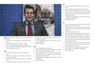 MPEG (Moving Pictures Expert Group = Grupo de Expertos
de Películas)
•	 Es un formato estándar para la compresión de video
digital.
•	 Son archivos de extensión *.MPG ó *.MPEG.
•	 Admite distintos tipos de códecs de compresión:
MPEG-1 (calidad CD), MPEG-2 (calidad DVD) y MPEG-
4 (más orientado a la web).
MOV
•	 Es el formato de video y audio desarrollado por
Apple.
•	 Utiliza un códec propio que evoluciona en versiones
con bastante rapidez.
•	 Este tipo de archivos también pueden tener extensión
*.QT
•	 Se recomienda utilizar el reproductor de QuickTime.
Existe una versión gratuita del mismo que se puede
descargar de Internet.
•	 Es ideal para publicar videos en Internet por su razo-
nable calidad/peso.
•	 Admite streaming.
WMV
•	 Ha sido desarrollado por Microsoft.
•	 Utiliza el códec MPEG-4 para la compresión de video.
•	 También puede tener extensión *.ASF
•	 Sólo se puede visualizar con una versión actualizada
de Windows Media 7 o superior. Esta aplicación viene
integrada dentro de Windows.
•	 Es ideal para publicar videos en Internet por razonable
calidad/peso.
•	 Admite streaming.
RM
•	 Es la propuesta de Real Networks para archivos de
video.
•	 Utiliza un códec propio para comprimir el audio.
•	 Este tipo de archivos tiene extensión *.RM y *.RAM.
•	 Se visualiza con un reproductor específico: Real Player.
Existe una versión gratuita del mismo que sepuede
descargar de Internet.
•	 Se puede utilizar para publicar videos en Internet por
su aceptable calidad/peso.
•	 Admite streaming.
FLV
•	 Es un formato que utiliza el reproductor Adobe Flash
para visualizar video en Internet.
•	 Utiliza el códec Sorenson Spark y el códec On2 VP6.
Ambos permiten una alta calidad visual con bitrates
•	 reducidos.
•	 Son archivos de extensión *.FLV.
•	 Se pueden reproducir desde distintos reproductores
locales: MPlayer, VLC media player, Riva, Xine, etc.
•	 Opción recomendada para la web por su accesibili-
dad. Al visualizarse a través del reproductor de Flash
es accesible desde la mayoría de los sistemas operati-
vos y navegadores web.
•	 Los repositorios de video más conocidos en Internet
utilizan este formato para la difusión de videos: You-
Tube, Google Video, iFilm, etc.
•	 Permite configurar distintos parámetros del video
para conseguir una aceptable calidad/peso.
•	 Admite streaming.
 