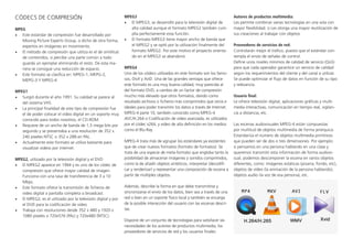 CÓDECS DE COMPRESIÓN
MPEG
•	 Este estándar de compresión fue desarrollado por
Moving Picture Experts Group, o dicho de otra forma,
expertos en imágenes en movimiento.
•	 El método de compresión que utiliza es el de similitud
de contenidos, si percibe una parte común a todo
guarda un ejemplar eliminando el resto. De esta ma-
nera se consigue una reducción de espacio.
•	 Este formato se clasifica en: MPEG-1, MEPG-2,
MEPG-3 Y MPEG-4
MPEG1
•	 Surgió durante el año 1991. Su calidad se parece al
del sistema VHS.
•	 La principal finalidad de este tipo de compresión fue
el de poder colocar el video digital en un soporte muy
conocido para todos nosotros, el CD-ROM.
•	 Requiere de un ancho de banda de 1,5 mega bits por
segundo y se presentaba a una resolución de 352 x
240 píxeles NTSC o 352 x 288 en PAL.
•	 Actualmente este formato se utiliza bastante para
visualizar videos por internet.
MPEG2, utilizado por la televisión digital y el DVD
•	 El MPEG2 aparece en 1994 y es uno de los códec de
compresión que ofrece mayor calidad de imagen.
Funciona con una tasa de transferencia de 3 a 10
Mbps.
•	 Este formato ofrece la transmisión de ficheros de
video digital a pantalla completa o broadcast.
•	 El MPEG2, es el utilizado por la televisión digital y por
el DVD para la codificación de video
•	 Trabaja con resoluciones desde 352 x 480 y 1920 x
1080 píxeles o 720x576 (PAL) y 720x480 (NTSC).
MPEG3
•	 El MPEG3, se desarrolló para la televisión digital de
alta calidad aunque el formato MPEG2 también cum-
plía perfectamente esta función.
•	 El formato MPEG3 tiene mayor ancho de banda que
el MPEG2 y se optó por la utilización finalmente del
formato MPEG2. Por este motivo el proyecto orienta-
do en el MPEG3 se abandonó.
MPEG4
Uno de los códecs utilizados en este formato son los famo-
sos, DivX y XviD. Una de las grandes ventajas que ofrece
este formato es una muy buena calidad, muy parecida al
del formato DVD, a cambio de un factor de compresión
mucho más elevado que otros formatos, dando como
resultado archivos o ficheros más comprimidos que otros e
ideales para poder transmitir los datos a través de Internet.
MPEG-4 parte 10, también conocido como MPEG-4
AVC/H.264 o Codificación de video avanzada, es utilizados
por el códec x264, y video de alta definición en los medios
como el Blu-Ray
MPEG-4 trata más de agrupar los estándares ya existentes
que de crear nuevos formatos (formato de formatos). Se
trata de una especie de meta-formato que engloba tanto la
posibilidad de almacenar imágenes y sonidos comprimidos,
como la de añadir objetos sintéticos, interpretar (decodifi-
car y renderizar) y representar una composición de escena a
partir de múltiples objetos.
Además, describe la forma en que debe transmitirse y
sincronizarse el envío de los datos, bien sea a través de una
red o bien en un soporte físico local y también se encarga
de la posible interacción del usuario con las escenas descri-
tas.
Dispone de un conjunto de tecnologías para satisfacer las
necesidades de los autores de productos multimedia, los
proveedores de servicios de red y los usuarios finales:
Autores de productos multimedia:
Les permite combinar varias tecnologías en una sola con
mayor flexibilidad. o Les otorga una mayor reutilización de
sus creaciones al trabajar con objetos
Proveedores de servicios de red:
Controlarán mejor el tráfico, puesto que el estándar con-
templa el envío de señales de control.
Define unos niveles mínimos de calidad de servicio (QoS)
para que cada operador garantice un servicio de calidad
según los requerimientos del cliente y del canal a utilizar.
Se puede optimizar el flujo de datos en función de su tipo
y relevancia.
Usuario final:
Le ofrece televisión digital, aplicaciones gráficas y multi-
media interactivas, comunicación en tiempo real, vigilan-
cia a distancia, etc.
Las escenas audiovisuales MPEG-4 están compuestas
por multitud de objetos multimedia de forma jerárquica.
Estandariza el número de objetos multimedia primitivos
que pueden ser de dos o tres dimensiones. Por ejemplo:
si pensamos en una persona hablando en una clase y
queremos transmitir esta información de forma audiovi-
sual, podemos descomponer la escena en varios objetos
diferentes, como: imágenes estáticas (pizarra, fondo, etc),
objetos de vídeo (la animación de la persona hablando),
objetos audio (la voz de esa persona), etc.
 