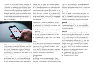 Las escenas son agrupaciones de objetos multimedia. Los
objetos que componen la escena se agrupan en árboles
y subárboles. Esta idea se basa en el concepto de escena
empleado en el lenguaje VRML (Virtual Reality Modeling
Language o Lenguaje de Modelado de Realidad Virtual).
La idea básica es que los objetos multimedia primitivos
se agrupan para formar objetos multimedia más comple-
jos de forma jerárquica. De esta manera, el autor puede
construir escenas tan complejas como sea necesario y el
usuario puede interactuar con un grupo de objetos como
si de uno sólo se tratara.
Debido a la presencia de varios objetos es un solo bloque,
es necesario tener en cuenta las necesidades de ancho de
banda de cada objeto para no tener que esperar al más
lento. Esto se consigue mediante una capa de sincroni-
zación (capa de sincronización de flujos) que se dedica
exclusivamente a la gestión y control de los objetos que se
necesitan representar.
Los objetos multimedia se transmiten en los que llama-
remos flujos de datos. Los flujos de datos se componen
de flujos elementales de datos (elementary stream, ES).
Así pues, los objetos multimedia pueden necesitar varios
flujos de datos, que pueden ser de diferente naturaleza
y que son transportados en uno o mas flujos elementa-
les. Un objeto descriptor identificará los flujos asociados
a un objeto multimedia. Los descriptores pueden llevar
indicaciones del nivel de calidad (QoS) apropiado que se
requiere para la transmisión (p.e., la máxima tasa de bit, la
tasa de bit de error, la prioridad, etc). La capa de sincroni-
zación se encarga de sincronizar los flujos elementales. La
sintaxis de esta capa de sincronización es configurable en
multitud de modos por lo que se puede usar en distintos
tipos de sistemas.
Generalmente, el usuario final verá la escena tal cual el
autor la ha creado, aunque este pueda permitir cierto gra-
do de interacción con la escena si la diseña de este modo.
Entre otras cosas, el usuario podrá:
•	 Cambiar los puntos de vista o audición (navegar por
la escena).
•	 Mover objetos de la escena a distintas posiciones.
•	 Arrancar y detener el flujo de eventos (ej: iniciar y
detener el vídeo).
•	 Elegir el lenguaje que desea emplear, caso de que se
ofrezca soporte para varios.
MPEG7
MPEG7, este formato está en proyecto, cómo el estándar
que más se utilizará en Internet y televisiones interactivas.
Este formato codificará además de la imagen y sonido
datos en lenguaje XML.
MPEG7 servirá de gran ayuda para el avance de la nueva
televisión interactiva con introducción de buscadores de
contenidos, búsquedas de audiovisuales etc.
Otros codecs
Cinepak
El codec más utilizado si lo que interesa es el espacio.
Permite definir el espacio entre cuadros llave y la calidad
interframe, eliminando más o menos información en cada
uno de los fotogramas relativos. También se suele poner
definir la velocidad de transferencia de datos máxima
soportada, de modo que Cinepak reducirá la calidad hasta
permitir que los datos necesarios no sean superiores.
SorensonVideo
Parece que va a ser el sustituto natural de Cinepak. Tiene
una gran calidad incluso con tasas de transmisión míni-
mas, con lo que se está convirtiendo en una de las princi-
pales opciones para transmisión de vídeo en Web.
También es tremendamente asimétrico, como Cinepak.
Animation
Es el codec más utilizado para comprimir películas gene-
radas por ordenador (2 o 3-d), por ejemplo una anima-
ción generada con Macromedia Director. Utiliza también
compresión interframe.
DIVX/XVID
La razón de la existencia de los formatos DivX y XviD es su
excelente capacidad de almacenar vídeo de alta calidad en
un fichero de tamaño reducido que podamos insertar en
un CD de 650-700-800 o 900 MB de los llamados con-
sumibles. El proceso de compresión de vídeo se hace en
MPEG 4 por lo que esta versión de MPEG y el códec DivX
van ya unidas dentro de la terminología de los consumi-
dores de archivos DivX y Xvid. Por lo tanto, al contrario
que los ficheros de DVD que van con compresión de vídeo
en MPEG 2, el DivX y el Xvid utilizan el la compresión en
MPEG 4.
•	 Resolución PAL (generalmente): 640x480 o menor
•	 Compresión vídeo: MPEG 4
•	 Compresión de audio: MP3, Ogg, WMA
•	 Bitrate de vídeo: 300-1000 kbps
•	 Tamaño/minuto: 1-10 MB/min.
 