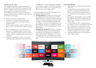 Streaming de video
En la navegación por Internet es necesario descargar
previamente el archivo (página HTML, imagen JPG, audio
MP3, etc.) desde el servidor remoto al cliente local para
luego visualizarlo en la pantalla de este último.
La tecnología de streaming se utiliza para optimizar la
descarga y reproducción de archivos de audio y video que
suelen tener un cierto peso.
El streaming funciona de la siguiente forma:
•	 Conexión con el servidor. El reproductor cliente
conecta con el servidor remoto y éste comienza a
enviarle el archivo.
•	 Buffer. El cliente comienza a recibir el fichero y cons-
truye un buffer o almacén donde empieza a guardar-
lo.
•	 Inicio de la reproducción. Cuando el buffer se ha
llenado con una pequeña fracción inicial del archivo
original, el reproductor cliente comienza a mostrarlo
mientras continúa en segundo plano con el resto de
la descarga.
•	 Caídas de la velocidad de conexión. Si la conexión
experimenta ligeros descensos de velocidad durante
la reproducción, el cliente podría seguir mostrando
el contenido consumiendo la información almacena-
da en el buffer. Si llega a consumir todo el buffer se
detendría hasta que se volviera a llenar.
El streaming puede ser de dos tipos dependiendo de la
tecnología instalada en el servidor:
•	 Descarga progresiva. Se produce en servidores web
que disponen de Internet Information Server (IIS),
Apache, Tomcat, etc. El archivo de video o audio soli-
citado por el cliente es liberado por el servidor como
cualquier otro archivo utilizando el protocolo HTTP.
Sin embargo, si el archivo ha sido especialmente em-
paquetado para streaming, al ser leído por el repro-
ductor cliente, se iniciará en streaming en cuanto se
llene el buffer.
•	 Transmisión por secuencias. Se produce en servidores
multimedia que disponen de un software especial
para gestionar más óptimamente el streaming de
audio y video: Windows Media Server, Flash Com-
munication Server, etc. La utilización de un servidor
multimedia ofrece múltiples ventajas frente al servidor
web.
Las más destacadas son:
•	 Mayor rapidez en la visualización de este tipo de
contenidos.
•	 La comunicación entre servidor/cliente se pue-
de realizar por protocolos alternativos al HTTP.
Tiene el inconveniente del bloqueo impuesto
por Firewalls pero tiene la ventaja de una mayor
rapidez.
•	 Mejor gestión del procesador y ancho de banda
de la máquina del servidor ante peticiones simul-
táneas de varios clientes del mismo archivo de
audio o video.
•	 Control predefinido sobre la descarga que pue-
den realizar los clientes: autentificada, filtrada por
IP, sin almacenarla en la caché del cliente, etc.
•	 Mayor garantía de una reproducción ininterrum-
pida gracias al establecimiento de una conexión
de control inteligente entre servidor y cliente.
•	 Posibilidad de distribución de transmisiones de
audio y video en directo.
 