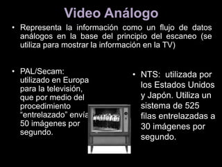 Video Análogo
• Representa la información como un flujo de datos
análogos en la base del principio del escaneo (se
utiliza para mostrar la información en la TV)
• PAL/Secam:
utilizado en Europa
para la televisión,
que por medio del
procedimiento
“entrelazado” envía
50 imágenes por
segundo.
• NTS: utilizada por
los Estados Unidos
y Japón. Utiliza un
sistema de 525
filas entrelazadas a
30 imágenes por
segundo.
 