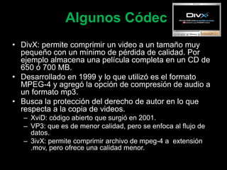 Algunos Códec
• DivX: permite comprimir un video a un tamaño muy
pequeño con un mínimo de pérdida de calidad. Por
ejemplo almacena una película completa en un CD de
650 ó 700 MB.
• Desarrollado en 1999 y lo que utilizó es el formato
MPEG-4 y agregó la opción de compresión de audio a
un formato mp3.
• Busca la protección del derecho de autor en lo que
respecta a la copia de videos.
– XviD: código abierto que surgió en 2001.
– VP3: que es de menor calidad, pero se enfoca al flujo de
datos.
– 3ivX: permite comprimir archivo de mpeg-4 a extensión
.mov, pero ofrece una calidad menor.
 