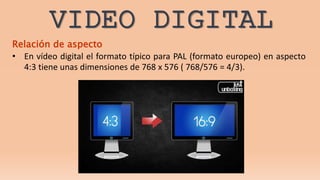 VIDEO DIGITAL
Relación de aspecto
• En vídeo digital el formato típico para PAL (formato europeo) en aspecto
4:3 tiene unas dimensiones de 768 x 576 ( 768/576 = 4/3).
 