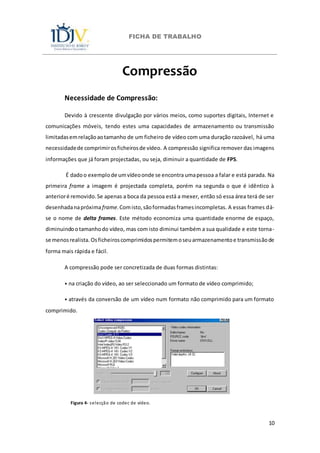 FICHA DE TRABALHO
10
Compressão
Necessidade de Compressão:
Devido à crescente divulgação por vários meios, como suportes digitais, Internet e
comunicações móveis, tendo estes uma capacidades de armazenamento ou transmissão
limitadasemrelaçãoaotamanho de um ficheiro de vídeo com uma duração razoável, há uma
necessidadede comprimirosficheirosde vídeo. A compressão significa remover das imagens
informações que já foram projectadas, ou seja, diminuir a quantidade de FPS.
É dadoo exemplo de umvídeoonde se encontra umapessoa a falar e está parada. Na
primeira frame a imagem é projectada completa, porém na segunda o que é idêntico à
anterioré removido.Se apenas a boca da pessoa está a mexer, então só essa área terá de ser
desenhadanapróximaframe.Comisto,sãoformadasframesincompletas. A essas frames dá-
se o nome de delta frames. Este método economiza uma quantidade enorme de espaço,
diminuindootamanhodo vídeo, mas com isto diminui também a sua qualidade e este torna-
se menosrealista. Osficheiroscomprimidospermitemoseuarmazenamentoe transmissãode
forma mais rápida e fácil.
A compressão pode ser concretizada de duas formas distintas:
⦁ na criação do vídeo, ao ser seleccionado um formato de vídeo comprimido;
⦁ através da conversão de um vídeo num formato não comprimido para um formato
comprimido.
Figura 4- selecção de codec de vídeo.
 
