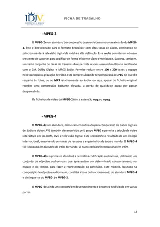 FICHA DE TRABALHO
12
⦁ MPEG-2
O MPEG-2é um standard de compressãodesenvolvidocomoumaextensão do MPEG-
1. Este é direccionado para o formato broadcast com altas taxas de dados, destinando-se
principalmente à televisão digital de média e alta definição. Este codec permite um número
crescente de suportes paracodificarde forma eficiente vídeo entrelaçado. Suporta, também,
um vasto conjunto de taxas de transmissão e permite o som surround multicanal codificado
com o CM, Dolby Digital e MPEG áudio. Permite reduzir entre 100 e 200 vezes o espaço
necessárioparaa gravação de vídeo.Esta compressãopode sercomparada ao JPEG no que diz
respeito às fotos, ou ao MP3 relativamente ao áudio, ou seja, apesar do ficheiro original
receber uma compressão bastante elevada, a perda de qualidade acaba por passar
despercebida.
Os ficheiros de vídeo do MPEG-2 têm a extensão mpg ou mpeg.
⦁ MPEG-4
O MPEG-4é um standard,primeiramenteutilizado para compressão de dados digitais
de áudio e vídeo (AV) também desenvolvido pelo grupo MPEG e permite a criação de vídeo
interactivo em CD-ROM, DVD e televisão digital. Este standard é o resultado de um esforço
internacional, envolvendo centenas de recursos e engenheiros de todo o mundo. O MPEG-4
foi finalizado em Outubro de 1998, tornando-se num standard internacional em 1999.
O MPEG-4foi o primeiro standard a permitir a codificação audiovisual, utilizando um
conjunto de objectos audiovisuais que apresentam um determinado comportamento no
espaço e no tempo, para fazer a representação do conteúdo. Este modelo, baseado na
composiçãode objectosaudiovisuais,constitui abase de funcionamento do standard MPEG-4
e distingue-se do MPEG-1 e MPEG-2.
O MPEG-4é aindaum standard emdesenvolvimentoe encontra-sedividido em várias
partes.
 