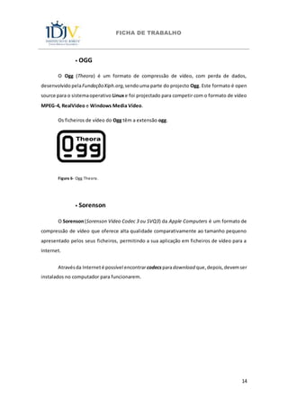 FICHA DE TRABALHO
14
⦁ OGG
O Ogg (Theora) é um formato de compressão de vídeo, com perda de dados,
desenvolvido pelaFundaçãoXiph.org,sendouma parte do projecto Ogg. Este formato é open
source para o sistemaoperativo Linuxe foi projectado para competir com o formato de vídeo
MPEG-4, RealVideo e Windows Media Vídeo.
Os ficheiros de vídeo do Ogg têm a extensão ogg.
Figura 6- Ogg Theora.
⦁ Sorenson
O Sorenson(Sorenson Video Codec 3 ou SVQ3) da Apple Computers é um formato de
compressão de vídeo que oferece alta qualidade comparativamente ao tamanho pequeno
apresentado pelos seus ficheiros, permitindo a sua aplicação em ficheiros de vídeo para a
Internet.
Atravésda Interneté possível encontrarcodecsparadownload que,depois,devemser
instalados no computador para funcionarem.
 
