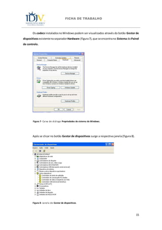 FICHA DE TRABALHO
15
Os codecs instaladosnoWindowspodem ser visualizados através do botão Gestor de
dispositivosexistentenoseparadorHardware (figura7),que se encontrano Sistema doPainel
de controlo.
Figura 7- Caixa de diálogo Propriedades do sistema do Windows.
Após se clicar no botão Gestor de dispositivos surge a respectiva janela (figura 8).
Figura 8- Janela do Gestor de dispositivos.
 