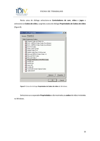 FICHA DE TRABALHO
16
Nesta caixa de diálogo selecciona-se Controladores de som, vídeo e jogos e
selecciona-se Codecsde vídeo, surgindo a caixa de diálogo Propriedades de Codecs de vídeo
(figura 9).
Figura 9- Caixa de diálogo Propriedades de Codecs de vídeo do Windows.
Selecciona-se oseparadorPropriedadese sãomostradosos codecs de vídeoinstalados
no Windows.
 