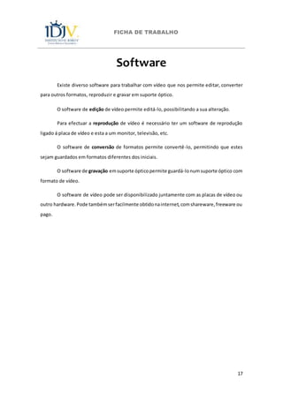 FICHA DE TRABALHO
17
Software
Existe diverso software para trabalhar com vídeo que nos permite editar, converter
para outros formatos, reproduzir e gravar em suporte óptico.
O software de edição de vídeo permite editá-lo, possibilitando a sua alteração.
Para efectuar a reprodução de vídeo é necessário ter um software de reprodução
ligado á placa de vídeo e esta a um monitor, televisão, etc.
O software de conversão de formatos permite convertê-lo, permitindo que estes
sejam guardados em formatos diferentes dos iniciais.
O software de gravação emsuporte ópticopermite guardá-lonumsuporte óptico com
formato de vídeo.
O software de vídeo pode ser disponibilizado juntamente com as placas de vídeo ou
outro hardware.Pode tambémserfacilmente obtidonainternet,comshareware,freeware ou
pago.
 