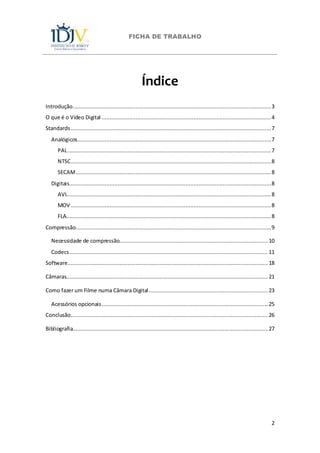 FICHA DE TRABALHO
2
Índice
Introdução...........................................................................................................................3
O que é o Vídeo Digital .........................................................................................................4
Standards ............................................................................................................................7
Analógicos........................................................................................................................7
PAL..............................................................................................................................7
NTSC............................................................................................................................8
SECAM.........................................................................................................................8
Digitais.............................................................................................................................8
AVI...............................................................................................................................8
MOV ............................................................................................................................8
FLA...............................................................................................................................8
Compressão.........................................................................................................................9
Necessidade de compressão............................................................................................ 10
Codecs........................................................................................................................... 11
Software............................................................................................................................ 18
Câmaras............................................................................................................................. 21
Como fazer um Filme numa Câmara Digital.......................................................................... 23
Acessórios opcionais....................................................................................................... 25
Conclusão.......................................................................................................................... 26
Bibliografia......................................................................................................................... 27
 