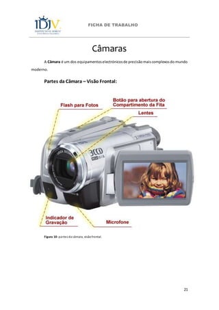 FICHA DE TRABALHO
21
Câmaras
A Câmara é um dos equipamentoselectrónicosde precisãomaiscomplexosdo mundo
moderno.
Partes da Câmara – Visão Frontal:
Figura 10- partes da câmara, visãofrontal.
 