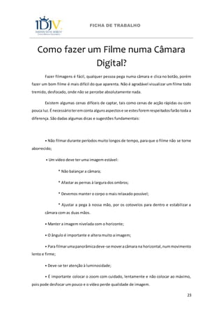 FICHA DE TRABALHO
23
Como fazer um Filme numa Câmara
Digital?
Fazer filmagens é fácil, qualquer pessoa pega numa câmara e clica no botão, porém
fazer um bom filme é mais difícil do que aparenta. Não é agradável visualizar um filme todo
tremido, desfocado, onde não se percebe absolutamente nada.
Existem algumas cenas difíceis de captar, tais como cenas de acção rápidas ou com
pouca luz. É necessárioteremconta algunsaspectose se estesforemrespeitadosfarão toda a
diferença. São dadas algumas dicas e sugestões fundamentais:
⦁ Não filmar durante períodos muito longos de tempo, para que o filme não se torne
aborrecido;
⦁ Um vídeo deve ter uma imagem estável:
* Não balançar a câmara;
* Afastar as pernas à largura dos ombros;
* Devemos manter o corpo o mais relaxado possível;
* Ajustar a pega à nossa mão, por os cotovelos para dentro e estabilizar a
câmara com as duas mãos.
⦁ Manter a imagem nivelada com o horizonte;
⦁ O ângulo é importante e altera muito a imagem;
⦁ Para filmarumapanorâmicadeve-se moveracâmara na horizontal,nummovimento
lento e firme;
⦁ Deve-se ter atenção à luminosidade;
⦁ É importante colocar o zoom com cuidado, lentamente e não colocar ao máximo,
pois pode desfocar um pouco e o vídeo perde qualidade de imagem.
 
