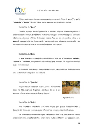 FICHA DE TRABALHO
24
Existem quatro aspectos ou regras que podemos cumprir: filmar “o quem”, “ o quê”;
“o quando” e “o onde”. Se estas etapas forem seguidas, o resultado será melhor.
Vamos falar do “Quem”:
É dado o exemplo de uma jovem que se encontra na praia, rodeada de pessoas e
encontra-se alerum livro.Éimportante destacara jovem, poisse filmarmosoplano completo
não iremos saber que o filme é destinado à mesma. Para que isto não aconteça utiliza-se o
zoom. O zoom permite-nos filmar grandes planos, mostrando paisagens, por exemplo, e ao
mesmo tempo destacar uma, ou um grupo de pessoas, em especial.
Vamos falar do “Quê”:
O “quê” é de certa forma a junção dos outros três aspectos. Se soubermos “o quem”,
“o onde” e “ o quando”, chegaremos à conclusão do “quê” no vídeo. São pequenos aspectos
que o podem retratar.
Se filmarmos uma senhora e seguidamente flores, deduzimos que estamos a filmar
uma senhora num belo jardim, por exemplo.
Vamos falar do “ Quando”:
Imaginemos um vídeo com árvores, chuva e muitas folhas
secas no chão, depressa chegamos à conclusão de que o que
estamos a filmar retrata a estação do ano, Outono.
Figura 12- Outono.
Vamos falar do “Onde”:
Para o “Onde” é importante usar planos longos, para que se perceba melhor. É
bastante útil filmar, por exemplo, placas informativas, ou elementos identificativos.
Um senhor encontra-se em França e está perto da Torre Eiffel, deduz-se que este se
encontraemParis,poisa Torre Eiffel é umelementomuitoidentificativoque todosconhecem.
 