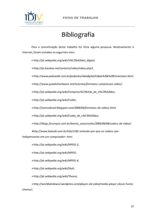 FICHA DE TRABALHO
27
Bibliografia
Para a concretização deste trabalho foi feita alguma pesquisa. Relativamente à
Internet, foram visitados os seguintes sites:
⦁ http://pt.wikipedia.org/wiki/V%C3%ADdeo_digital;
⦁ http://pt.kioskea.net/contents/video/video.php3;
⦁ http://www.podcastbr.com.br/podcasts/vidadigital/Cabos%20e%20Conectores.html;
⦁ http://www.guiadohardware.net/tutoriais/formatos-compressao-video/;
⦁ http://pt.wikipedia.org/wiki/Compress%C3%A3o_de_v%C3%ADdeo;
⦁ http://pt.wikipedia.org/wiki/Codec;
⦁ http://acervobrasil.blogspot.com/2009/03/formatos-de-videos.html;
⦁ http://pt.wikipedia.org/wiki/Codec_de_v%C3%ADdeo;
⦁ http://blogs.forumpcs.com.br/laercio_vasconcelos/2005/04/04/codecs-de-video/;
⦁http://www.baixaki.com.br/info/1181-entenda-por-que-os-codecs-sao-
indispensaveis-em-um-computador-.htm;
⦁ http://pt.wikipedia.org/wiki/MPEG-2;
⦁ http://pt.wikipedia.org/wiki/MPEG;
⦁ http://pt.wikipedia.org/wiki/MPEG-4;
⦁ http://pt.wikipedia.org/wiki/DivX;
⦁ http://pt.wikipedia.org/wiki/Theora;
⦁ http://worldwindows2.wordpress.com/players-de-video/media-player-classic-home-
cinema/;
 