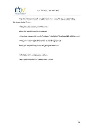 FICHA DE TRABALHO
28
⦁http://windows.microsoft.com/pt-PT/windows-vista/File-types-supported-by-
Windows-Media-Center;
⦁ http://pt.wikipedia.org/wiki/Winamp;
⦁ http://pt.wikipedia.org/wiki/MPlayer;
⦁ http://www.podcastbr.com.br/podcasts/vidadigital/Filmadoras%20e%20Cia..html;
⦁ http://www.sony.pt/hub/aprender-a-tirar-fotografias/9;
⦁ http://pt.wikipedia.org/wiki/Filtro_fotogr%C3%A1fico
Foi feita também uma pesquisa no livro:
⦁ Aplicações Informáticas 11º Ano Porto Editora
 
