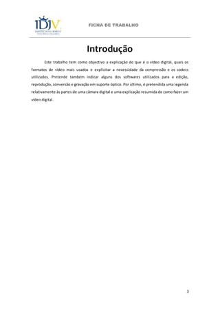 FICHA DE TRABALHO
3
Introdução
Este trabalho tem como objectivo a explicação do que é o vídeo digital, quais os
formatos de vídeo mais usados e explicitar a necessidade da compressão e os codecs
utilizados. Pretende também indicar alguns dos softwares utilizados para a edição,
reprodução, conversão e gravação em suporte óptico. Por último, é pretendida uma legenda
relativamente às partes de uma câmara digital e uma explicação resumida de como fazer um
vídeo digital.
 