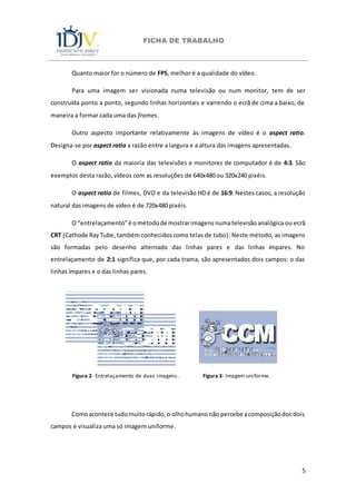 FICHA DE TRABALHO
5
Quanto maior for o número de FPS, melhor é a qualidade do vídeo.
Para uma imagem ser visionada numa televisão ou num monitor, tem de ser
construída ponto a ponto, segundo linhas horizontais e varrendo o ecrã de cima a baixo, de
maneira a formar cada uma das frames.
Outro aspecto importante relativamente às imagens de vídeo é o aspect ratio.
Designa-se por aspect ratio a razão entre a largura e a altura das imagens apresentadas.
O aspect ratio da maioria das televisões e monitores de computador é de 4:3. São
exemplos desta razão, vídeos com as resoluções de 640x480 ou 320x240 pixéis.
O aspect ratio de filmes, DVD e da televisão HD é de 16:9. Nestes casos, a resolução
natural das imagens de vídeo é de 720x480 pixéis.
O “entrelaçamento”é ométodode mostrarimagens numatelevisãoanalógica ou ecrã
CRT (Cathode RayTube,tambémconhecidos como telas de tubo). Neste método, as imagens
são formadas pelo desenho alternado das linhas pares e das linhas ímpares. No
entrelaçamento de 2:1 significa que, por cada trama, são apresentados dois campos: o das
linhas ímpares e o das linhas pares.
Figura 2- Entrelaçamento de duas imagens. Figura 3- Imagem uniforme.
Comoacontece tudomuitorápido,o olhohumanonão percebe acomposiçãodos dois
campos e visualiza uma só imagem uniforme.
 