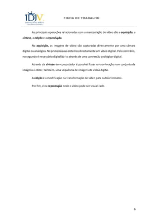 FICHA DE TRABALHO
6
As principais operações relacionadas com a manipulação de vídeo são a aquisição, a
síntese, a edição e a reprodução.
Na aquisição, as imagens de vídeo são capturadas directamente por uma câmara
digital ouanalógica.Noprimeirocasoobtemosdirectamente um vídeo digital. Pelo contrário,
no segundo é necessário digitalizá-lo através de uma conversão analógico-digital.
Através da síntese em computador é possível fazer uma animação num conjunto de
imagens e obter, também, uma sequência de imagens de vídeo digital.
A edição é a modificação ou transformação de vídeo para outros formatos.
Por fim, é na reprodução onde o vídeo pode ser visualizado.
 