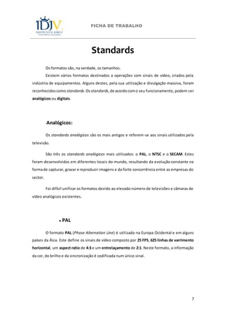 FICHA DE TRABALHO
7
Standards
Os formatos são, na verdade, os tamanhos.
Existem vários formatos destinados a operações com sinais de vídeo, criados pela
indústria de equipamentos. Alguns destes, pela sua utilização e divulgação massiva, foram
reconhecidoscomo standards.Osstandards,de acordocomo seu funcionamento, podem ser
analógicos ou digitais.
Analógicos:
Os standards analógicos são os mais antigos e referem-se aos sinais utilizados pela
televisão.
São três os standards analógicos mais utilizados: o PAL, o NTSC e o SECAM. Estes
foram desenvolvidos em diferentes locais do mundo, resultando da evolução constante na
formade capturar, gravar e reproduzir imagens e da forte concorrência entre as empresas do
sector.
Foi difícil unificar os formatos devido ao elevado número de televisões e câmaras de
vídeo analógicos existentes.
● PAL
O formato PAL (Phase Alternation Line) é utilizado na Europa Ocidental e em alguns
países da Ásia. Este define os sinais de vídeo composto por 25 FPS, 625 linhas de varrimento
horizontal, um aspect ratio de 4:3 e um entrelaçamento de 2:1. Neste formato, a informação
da cor, do brilho e da sincronização é codificada num único sinal.
 