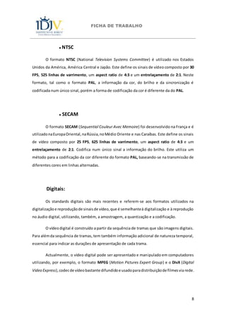 FICHA DE TRABALHO
8
● NTSC
O formato NTSC (National Television Systems Committee) é utilizado nos Estados
Unidos da América, América Central e Japão. Este define os sinais de vídeo composto por 30
FPS, 525 linhas de varrimento, um aspect ratio de 4:3 e um entrelaçamento de 2:1. Neste
formato, tal como o formato PAL, a informação da cor, do brilho e da sincronização é
codificada num único sinal, porém a forma de codificação da cor é diferente da do PAL.
● SECAM
O formato SECAM (Sequential Couleur Avec Memoire) foi desenvolvido na França e é
utilizadonaEuropaOriental,naRússia,noMédio Oriente e nas Caraíbas. Este define os sinais
de vídeo composto por 25 FPS, 625 linhas de varrimento, um aspect ratio de 4:3 e um
entrelaçamento de 2:1. Codifica num único sinal a informação do brilho. Este utiliza um
método para a codificação da cor diferente do formato PAL, baseando-se na transmissão de
diferentes cores em linhas alternadas.
Digitais:
Os standards digitais são mais recentes e referem-se aos formatos utilizados na
digitalizaçãoe reproduçãode sinaisde vídeo,que é semelhanteà digitalização e à reprodução
no áudio digital, utilizando, também, a amostragem, a quantização e a codificação.
O vídeodigital é construído a partir da sequência de tramas que são imagens digitais.
Para alémda sequência de tramas, tem também informação adicional de natureza temporal,
essencial para indicar as durações de apresentação de cada trama.
Actualmente, o vídeo digital pode ser apresentado e manipulado em computadores
utilizando, por exemplo, o formato MPEG (Motion Pictures Expert Group) e o DivX (Digital
Video Express),codecde vídeobastante difundidoe usadoparadistribuiçãode filmesvia rede.
 