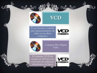 VCD
Es un formato estándar
para almacenamiento de
   vídeo en un disco
       compacto.


             Compact Disc Digital
                   Video


 El estándar VCD fue
creado en 1993 por un
consorcio de empresas
 electrónicas de Japón
 