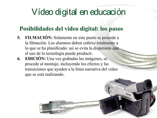 Posibilidades del vídeo digital: los pasos
5. FILMACIÓN: Solamente en este punto se procede a
la filmación. Los alumnos deben ceñirse totalmente a
lo que se ha planificado: así se evita la dispersión que
el uso de la tecnología puede producir.
6. EDICIÓN: Una vez grabadas las imágenes, se
procede al montaje, incluyendo los efectos y las
transiciones que ayuden a la línea narrativa del vídeo
que se está realizando.
Vídeo digital en educación
 