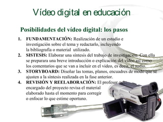 Posibilidades del vídeo digital: los pasos
1. FUNDAMENTACIÓN: Realización de un estudio e
investigación sobre el tema y redactarlo, incluyendo
la bibliografía o material utilizado.
2. SISTESIS: Elaborar una síntesis del trabajo de investigación. Con ella
se preparara una breve introducción o explicación del vídeo así como
los comentarios que se van a incluir en el video, es decir, el audio.
3. STORYBOARD: Diseñar las tomas, planos, encuadres de modo que se
ajusten a la síntesis realizada en la fase anterior.
4. REVISIÓN Y REELABORACIÓN: El profesor
encargado del proyecto revisa el material
elaborado hasta el momento para corregir
o enfocar lo que estime oportuno.
Vídeo digital en educación
 