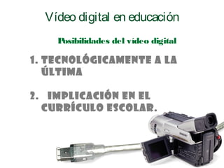 1. Tecnológicamente a la
última
2. Implicación en el
Currículo escolar.
Posibilidades del vídeo digital
Vídeo digital en educación
 