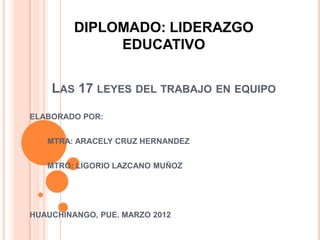 DIPLOMADO: LIDERAZGO
              EDUCATIVO


    LAS 17 LEYES DEL TRABAJO EN EQUIPO
ELABORADO POR:


   MTRA: ARACELY CRUZ HERNANDEZ


   MTRO: LIGORIO LAZCANO MUÑOZ




HUAUCHINANGO, PUE. MARZO 2012
 