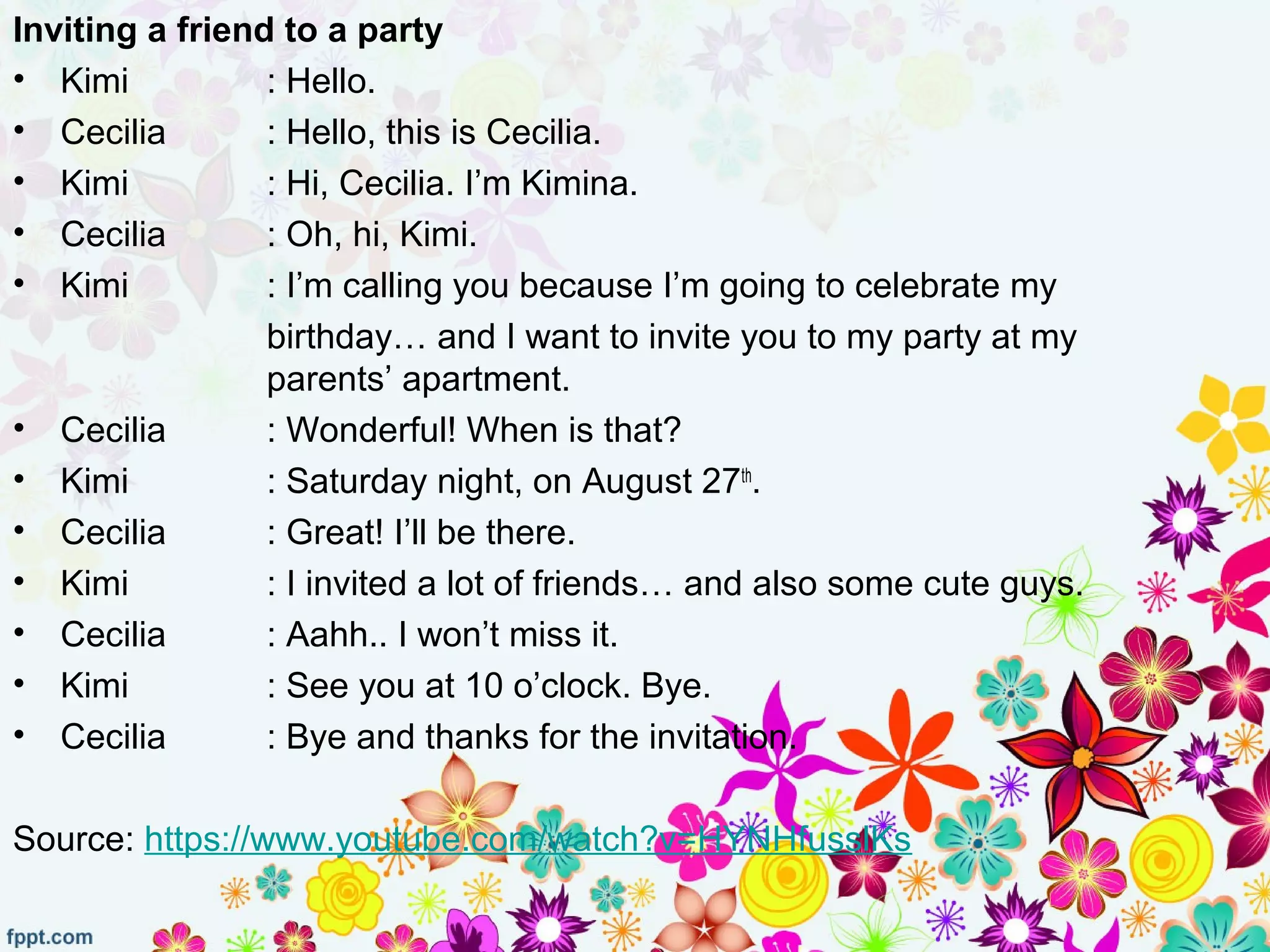 Inviting a friend to a party
• Kimi : Hello.
• Cecilia : Hello, this is Cecilia.
• Kimi : Hi, Cecilia. I’m Kimina.
• Cecilia : Oh, hi, Kimi.
• Kimi : I’m calling you because I’m going to celebrate my
birthday… and I want to invite you to my party at my
parents’ apartment.
• Cecilia : Wonderful! When is that?
• Kimi : Saturday night, on August 27th
.
• Cecilia : Great! I’ll be there.
• Kimi : I invited a lot of friends… and also some cute guys.
• Cecilia : Aahh.. I won’t miss it.
• Kimi : See you at 10 o’clock. Bye.
• Cecilia : Bye and thanks for the invitation.
Source: https://www.youtube.com/watch?v=HYNHfusslKs
 