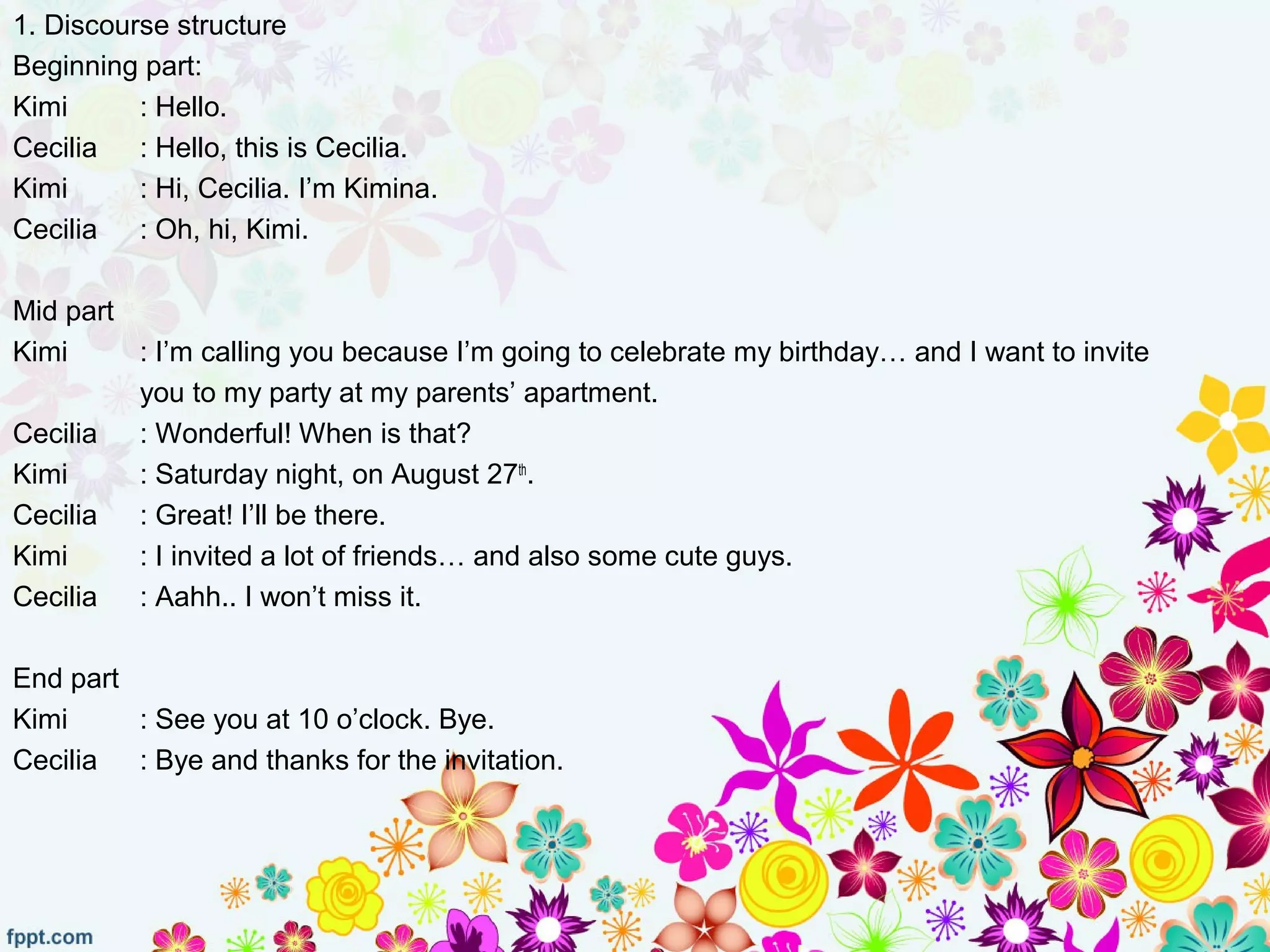 1. Discourse structure
Beginning part:
Kimi : Hello.
Cecilia : Hello, this is Cecilia.
Kimi : Hi, Cecilia. I’m Kimina.
Cecilia : Oh, hi, Kimi.
Mid part
Kimi : I’m calling you because I’m going to celebrate my birthday… and I want to invite
you to my party at my parents’ apartment.
Cecilia : Wonderful! When is that?
Kimi : Saturday night, on August 27th
.
Cecilia : Great! I’ll be there.
Kimi : I invited a lot of friends… and also some cute guys.
Cecilia : Aahh.. I won’t miss it.
End part
Kimi : See you at 10 o’clock. Bye.
Cecilia : Bye and thanks for the invitation.
 