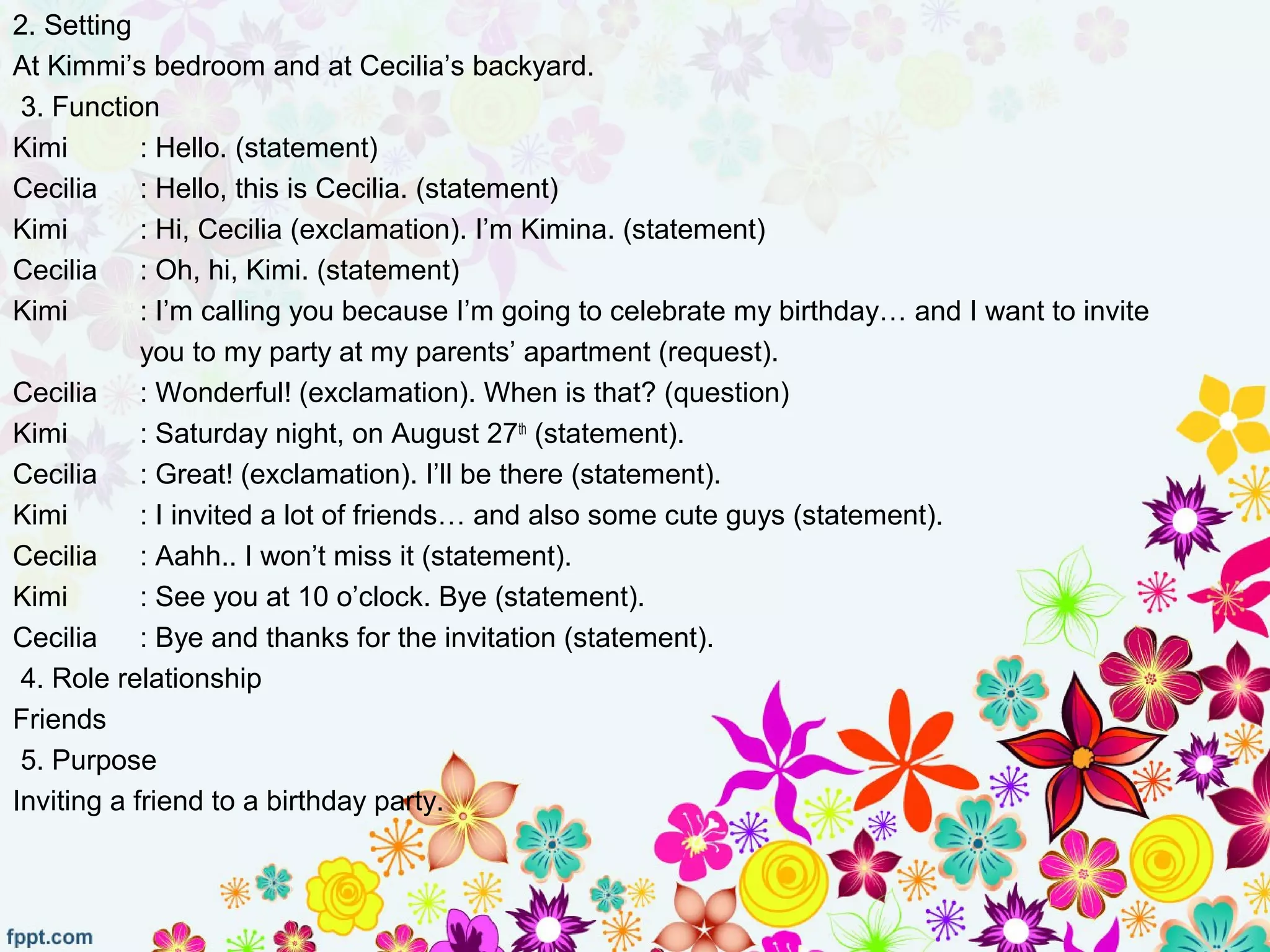 2. Setting
At Kimmi’s bedroom and at Cecilia’s backyard.
3. Function
Kimi : Hello. (statement)
Cecilia : Hello, this is Cecilia. (statement)
Kimi : Hi, Cecilia (exclamation). I’m Kimina. (statement)
Cecilia : Oh, hi, Kimi. (statement)
Kimi : I’m calling you because I’m going to celebrate my birthday… and I want to invite
you to my party at my parents’ apartment (request).
Cecilia : Wonderful! (exclamation). When is that? (question)
Kimi : Saturday night, on August 27th
(statement).
Cecilia : Great! (exclamation). I’ll be there (statement).
Kimi : I invited a lot of friends… and also some cute guys (statement).
Cecilia : Aahh.. I won’t miss it (statement).
Kimi : See you at 10 o’clock. Bye (statement).
Cecilia : Bye and thanks for the invitation (statement).
4. Role relationship
Friends
5. Purpose
Inviting a friend to a birthday party.
 