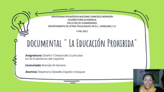 documental " La Educación Prohibida"
UNIVERSIDAD PEDAGÓGICA NACIONAL FRANCISCO MORAZÁN
VICERRECTORÍA ACADÉMICA
FACULTAD DE HUMANIDADES
DEPARTAMENTO DE LETRAS TEGUCIGALPA, M.D.C., HONDURAS, C.A
II PAC 2022
Asignatura: Diseño Y Desarrollo Curricular
en la Enseñanza del Español
Licenciada: Brenda M Herrera
Alumna: Stephany Gisselle Zapata Vasquez
 