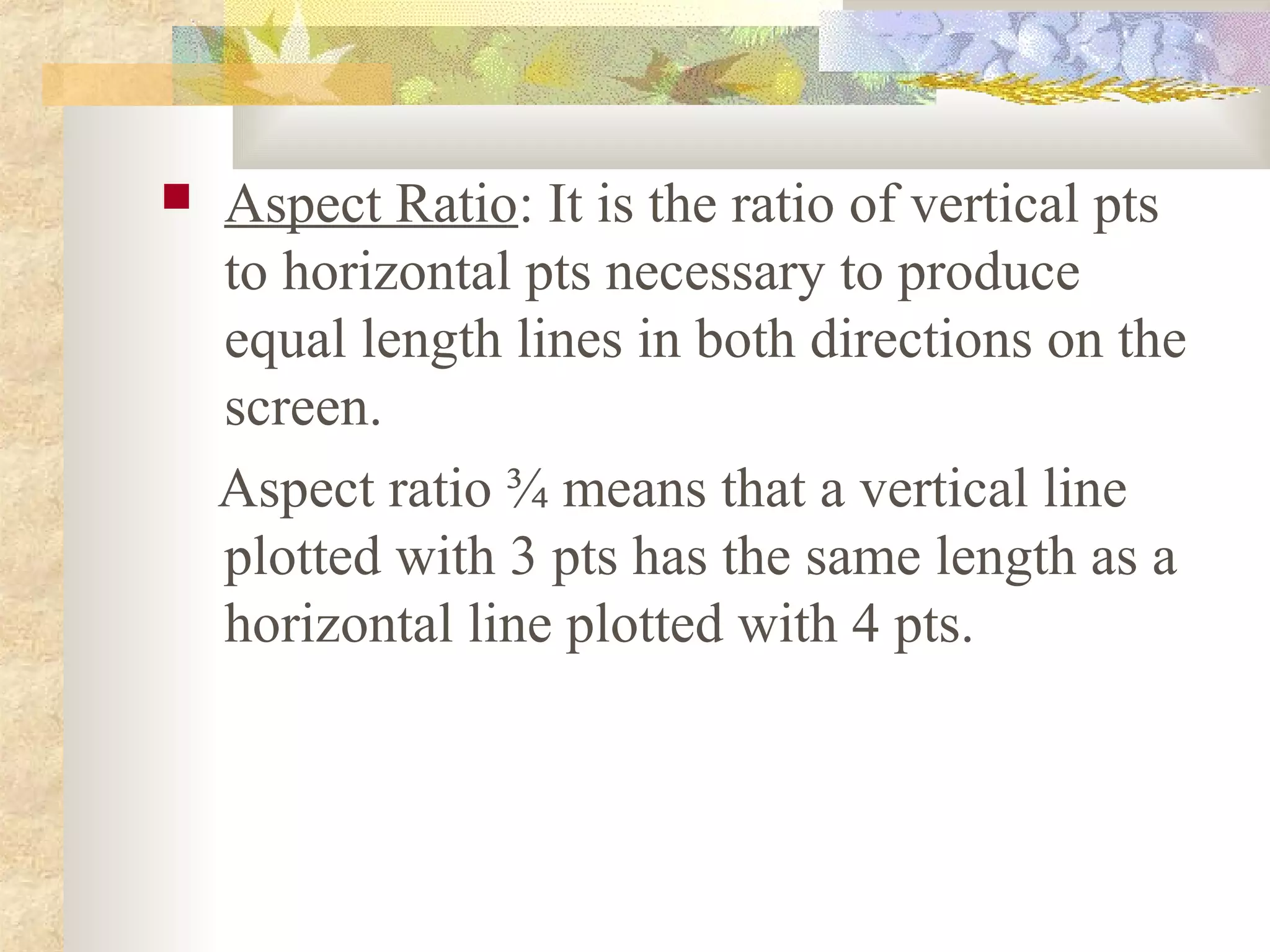    Aspect Ratio: It is the ratio of vertical pts
    to horizontal pts necessary to produce
    equal length lines in both directions on the
    screen.
    Aspect ratio ¾ means that a vertical line
    plotted with 3 pts has the same length as a
    horizontal line plotted with 4 pts.
 