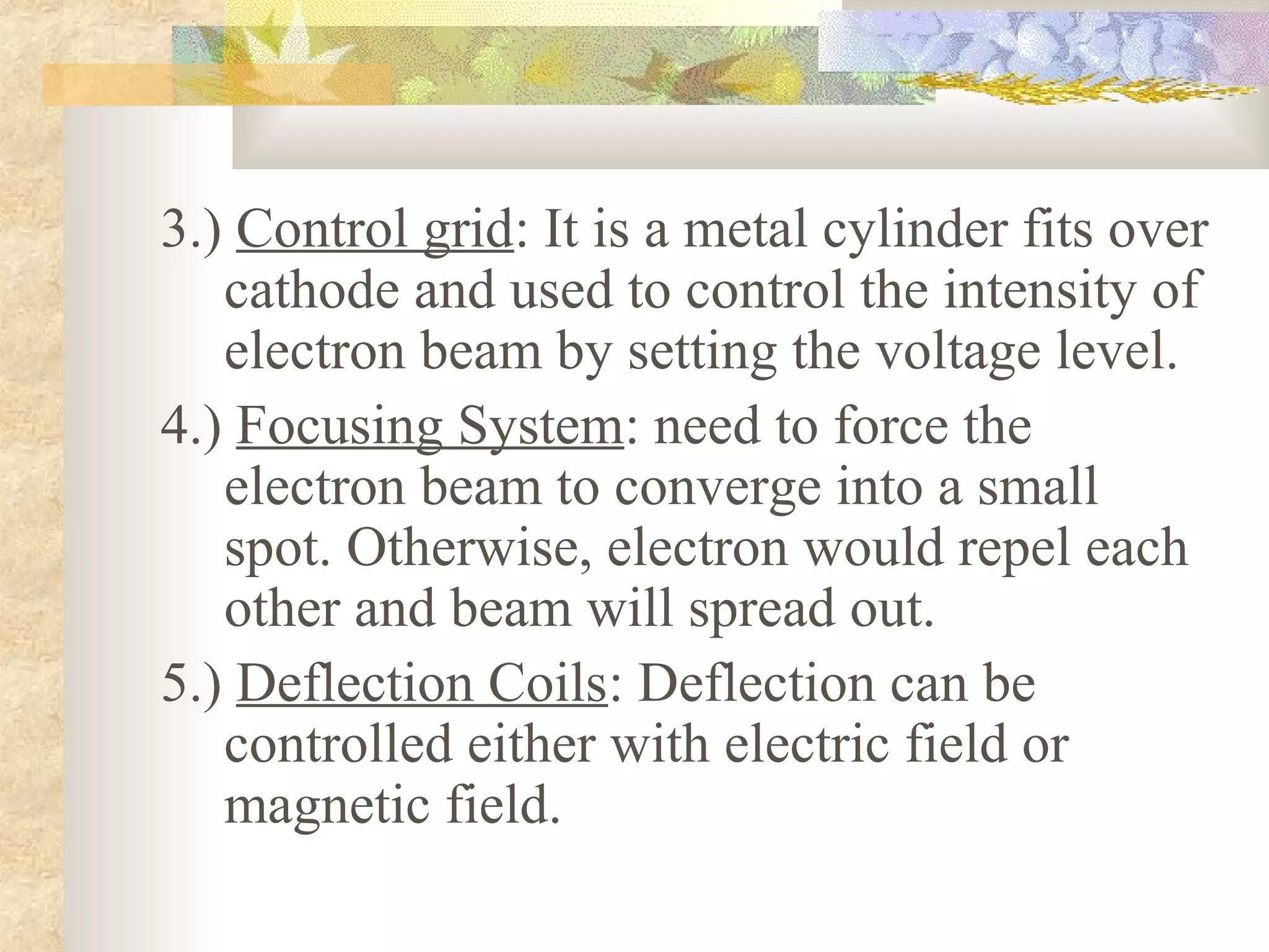 3.) Control grid: It is a metal cylinder fits over
   cathode and used to control the intensity of
   electron beam by setting the voltage level.
4.) Focusing System: need to force the
   electron beam to converge into a small
   spot. Otherwise, electron would repel each
   other and beam will spread out.
5.) Deflection Coils: Deflection can be
   controlled either with electric field or
   magnetic field.
 