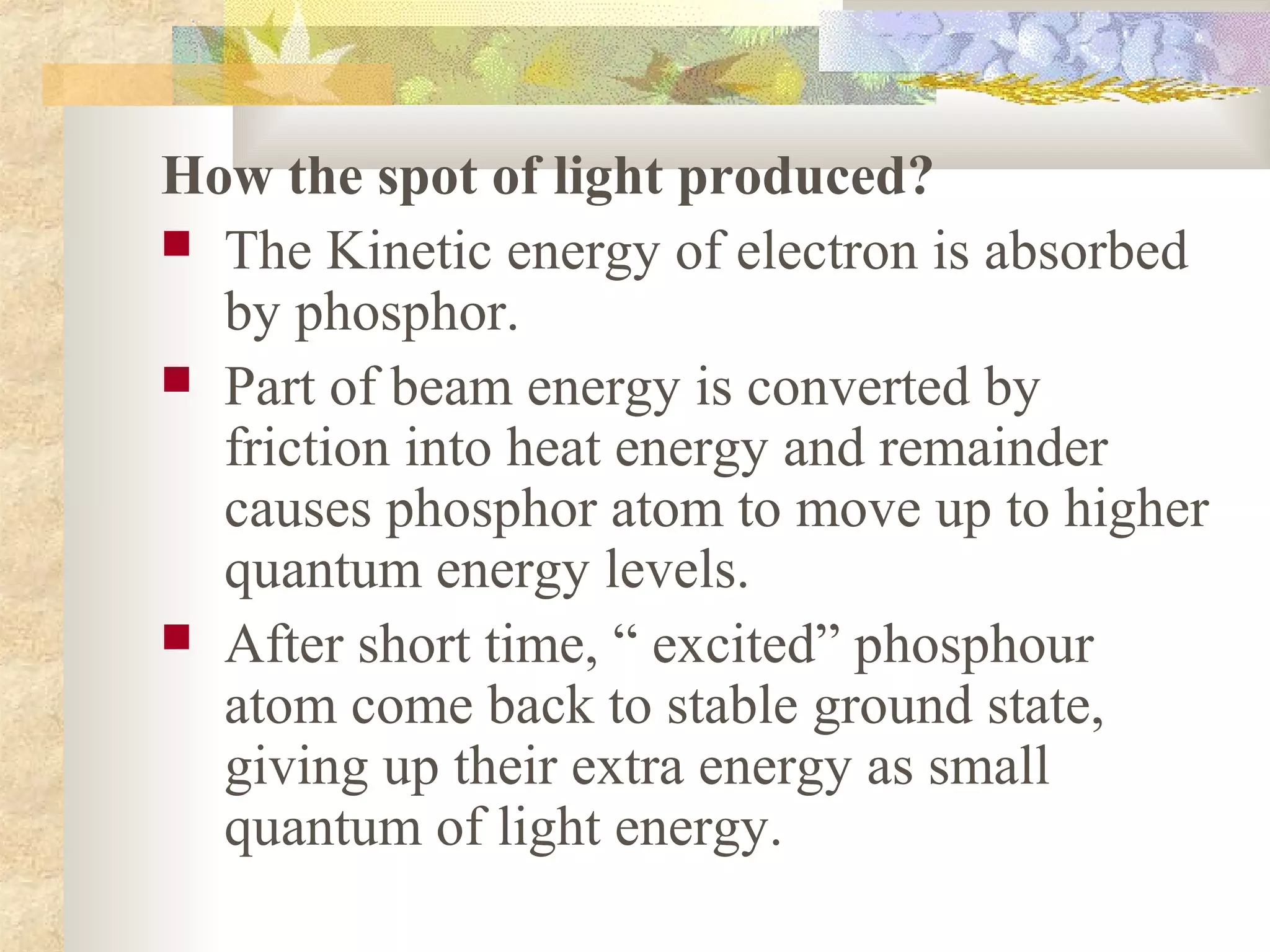 How the spot of light produced?
 The Kinetic energy of electron is absorbed
  by phosphor.
 Part of beam energy is converted by
  friction into heat energy and remainder
  causes phosphor atom to move up to higher
  quantum energy levels.
 After short time, “ excited” phosphour
  atom come back to stable ground state,
  giving up their extra energy as small
  quantum of light energy.
 