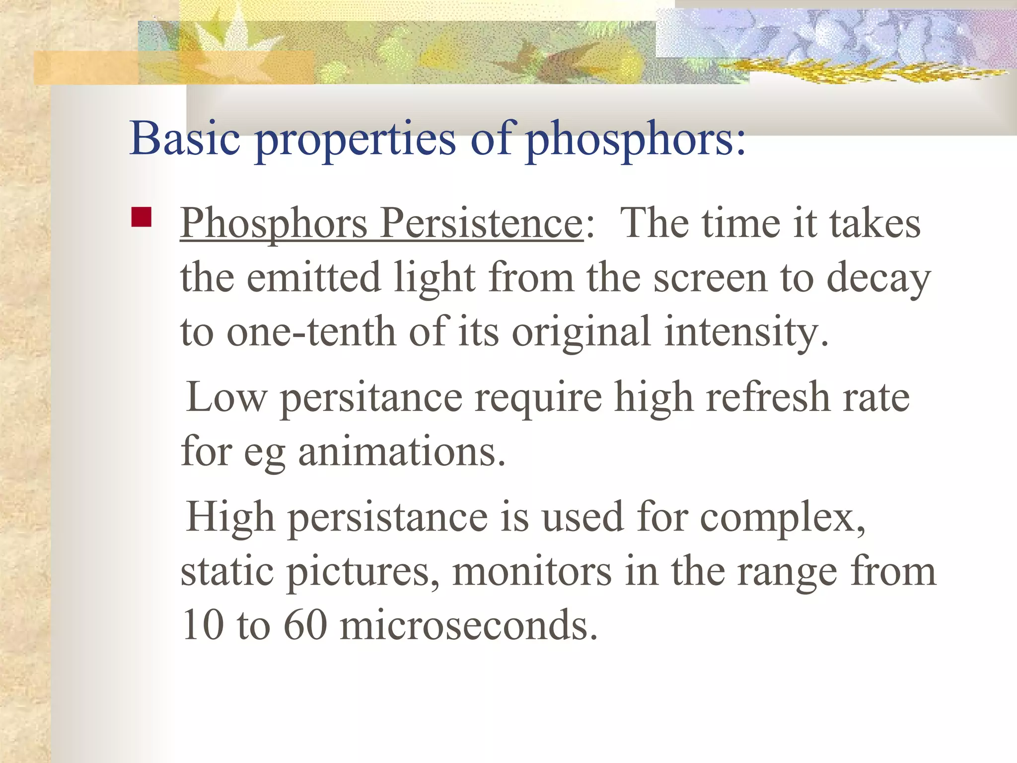 Basic properties of phosphors:
   Phosphors Persistence: The time it takes
    the emitted light from the screen to decay
    to one-tenth of its original intensity.
    Low persitance require high refresh rate
    for eg animations.
    High persistance is used for complex,
    static pictures, monitors in the range from
    10 to 60 microseconds.
 