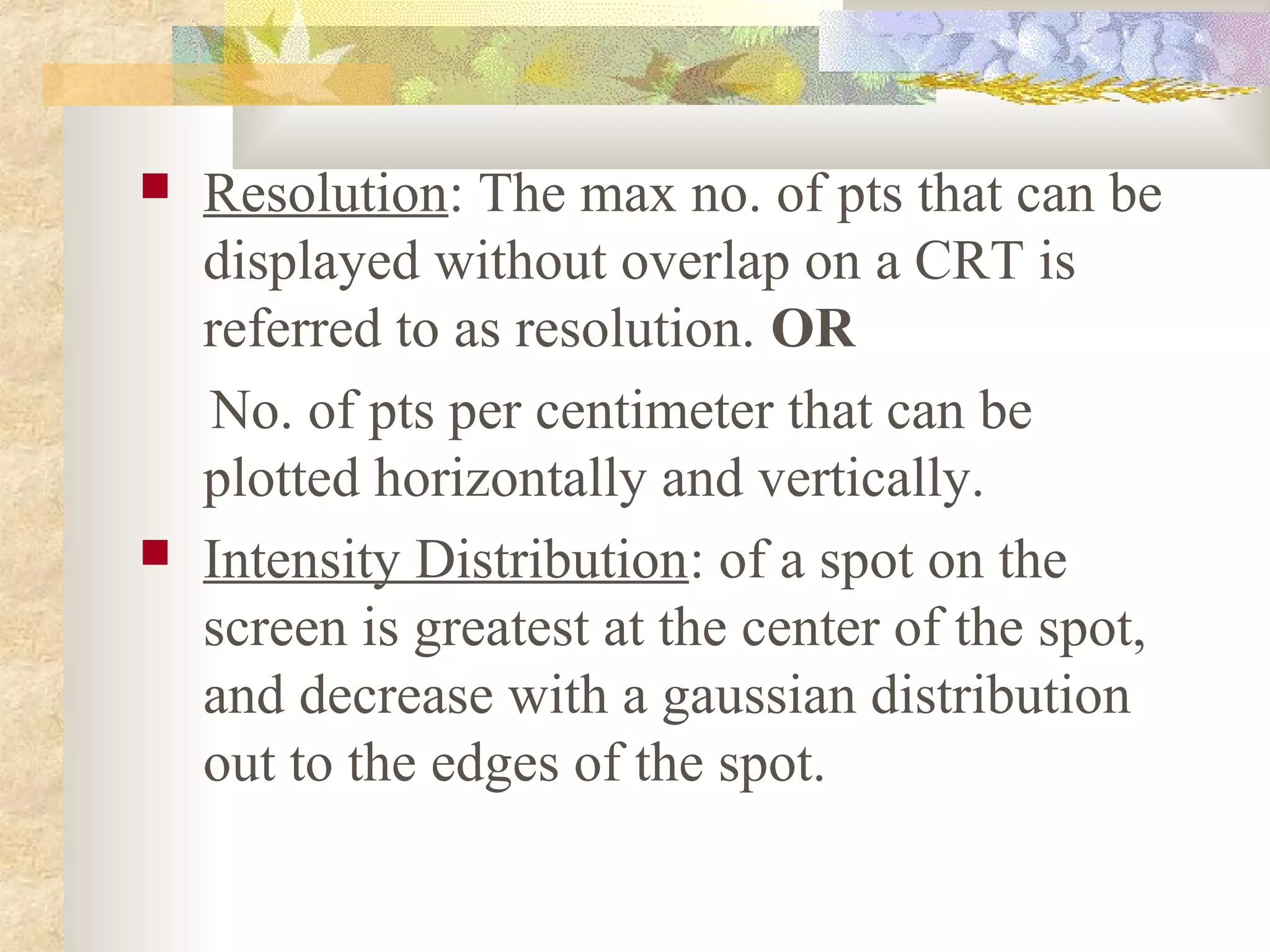    Resolution: The max no. of pts that can be
    displayed without overlap on a CRT is
    referred to as resolution. OR
    No. of pts per centimeter that can be
    plotted horizontally and vertically.
   Intensity Distribution: of a spot on the
    screen is greatest at the center of the spot,
    and decrease with a gaussian distribution
    out to the edges of the spot.
 