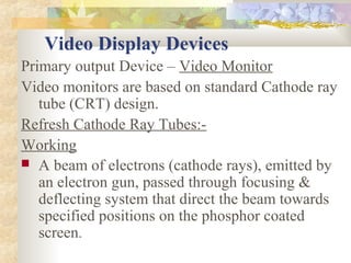 Video Display Devices
Primary output Device – Video Monitor
Video monitors are based on standard Cathode ray
   tube (CRT) design.
Refresh Cathode Ray Tubes:-
Working
 A beam of electrons (cathode rays), emitted by
   an electron gun, passed through focusing &
   deflecting system that direct the beam towards
   specified positions on the phosphor coated
   screen.
 