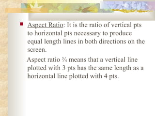    Aspect Ratio: It is the ratio of vertical pts
    to horizontal pts necessary to produce
    equal length lines in both directions on the
    screen.
    Aspect ratio ¾ means that a vertical line
    plotted with 3 pts has the same length as a
    horizontal line plotted with 4 pts.
 