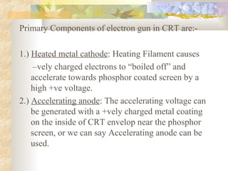 Primary Components of electron gun in CRT are:-

1.) Heated metal cathode: Heating Filament causes
     –vely charged electrons to “boiled off” and
    accelerate towards phosphor coated screen by a
    high +ve voltage.
2.) Accelerating anode: The accelerating voltage can
    be generated with a +vely charged metal coating
    on the inside of CRT envelop near the phosphor
    screen, or we can say Accelerating anode can be
    used.
 