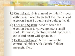 3.) Control grid: It is a metal cylinder fits over
   cathode and used to control the intensity of
   electron beam by setting the voltage level.
4.) Focusing System: need to force the
   electron beam to converge into a small
   spot. Otherwise, electron would repel each
   other and beam will spread out.
5.) Deflection Coils: Deflection can be
   controlled either with electric field or
   magnetic field.
 