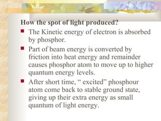 How the spot of light produced?
 The Kinetic energy of electron is absorbed
  by phosphor.
 Part of beam energy is converted by
  friction into heat energy and remainder
  causes phosphor atom to move up to higher
  quantum energy levels.
 After short time, “ excited” phosphour
  atom come back to stable ground state,
  giving up their extra energy as small
  quantum of light energy.
 