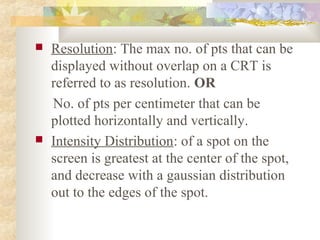    Resolution: The max no. of pts that can be
    displayed without overlap on a CRT is
    referred to as resolution. OR
    No. of pts per centimeter that can be
    plotted horizontally and vertically.
   Intensity Distribution: of a spot on the
    screen is greatest at the center of the spot,
    and decrease with a gaussian distribution
    out to the edges of the spot.
 