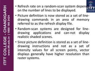 • Refresh rate on a random-scan system depends
on the number of lines to be displayed.
• Picture definition is now stored as a set of line-
drawing commands in an area of memory
referred to as the refresh display file.
• Random-scan systems are designed for line-
drawing applications and can-not display
realistic shaded scenes.
• Since picture definition is stored as a set of line-
drawing instructions and not as a set of
intensity values for all screen points, vector
displays generally have higher resolution than
raster systems.
 