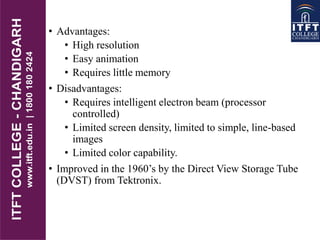 • Advantages:
• High resolution
• Easy animation
• Requires little memory
• Disadvantages:
• Requires intelligent electron beam (processor
controlled)
• Limited screen density, limited to simple, line-based
images
• Limited color capability.
• Improved in the 1960’s by the Direct View Storage Tube
(DVST) from Tektronix.
 