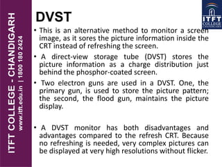 DVST
• This is an alternative method to monitor a screen
image, as it sores the picture information inside the
CRT instead of refreshing the screen.
• A direct-view storage tube (DVST) stores the
picture information as a charge distribution just
behind the phosphor-coated screen.
• Two electron guns are used in a DVST. One, the
primary gun, is used to store the picture pattern;
the second, the flood gun, maintains the picture
display.
• A DVST monitor has both disadvantages and
advantages compared to the refresh CRT. Because
no refreshing is needed, very complex pictures can
be displayed at very high resolutions without flicker.
 