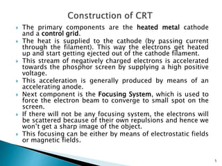  The primary components are the heated metal cathode
and a control grid.
 The heat is supplied to the cathode (by passing current
through the filament). This way the electrons get heated
up and start getting ejected out of the cathode filament.
 This stream of negatively charged electrons is accelerated
towards the phosphor screen by supplying a high positive
voltage.
 This acceleration is generally produced by means of an
accelerating anode.
 Next component is the Focusing System, which is used to
force the electron beam to converge to small spot on the
screen.
 If there will not be any focusing system, the electrons will
be scattered because of their own repulsions and hence we
won’t get a sharp image of the object.
 This focusing can be either by means of electrostatic fields
or magnetic fields.
5
 
